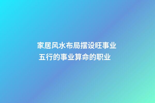 家居风水布局摆设旺事业  五行的事业算命的职业